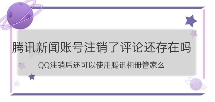 腾讯新闻账号注销了评论还存在吗 QQ注销后还可以使用腾讯相册管家么？